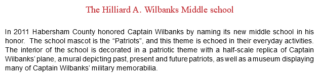 The Hilliard A. Wilbanks Middle school In 2011 Habersham County honored Captain Wilbanks by naming its new middle school in his honor. The school mascot is the “Patriots”, and this theme is echoed in their everyday activities. The interior of the school is decorated in a patriotic theme with a half-scale replica of Captain Wilbanks’ plane, a mural depicting past, present and future patriots, as well as a museum displaying many of Captain Wilbanks’ military memorabilia.