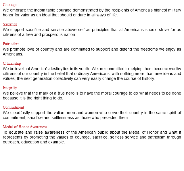 Courage We embrace the indomitable courage demonstrated by the recipients of America’s highest military honor for valor as an ideal that should endure in all ways of life. Sacrifice We support sacrifice and service above self as principles that all Americans should strive for as citizens of a free and prosperous nation. Patriotism We promote love of country and are committed to support and defend the freedoms we enjoy as Americans. Citizenship We believe that America’s destiny lies in its youth. We are committed to helping them become worthy citizens of our country in the belief that ordinary Americans, with nothing more than new ideas and values, the next generation collectively can very easily change the course of history. Integrity We believe that the mark of a true hero is to have the moral courage to do what needs to be done because it is the right thing to do. Commitment We steadfastly support the valiant men and women who serve their country in the same spirit of commitment, sacrifice and selflessness as those who preceded them. Medal of Honor Awareness To educate and raise awareness of the American public about the Medal of Honor and what it represents by promoting the values of courage, sacrifice, selfless service and patriotism through outreach, education and example.