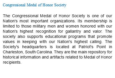 Congressional Medal of Honor Society The Congressional Medal of Honor Society is one of our Nation's most important organizations. Its membership is limited to those military men and women honored with our Nation's highest recognition for gallantry and valor. The society also supports educational programs that promote values in keeping with our Nation's highest calling. The Society's headquarters is located at Patriot's Point in Charleston, South Carolina. They are the main repository for historical information and artifacts related to Medal of Honor recipients. 