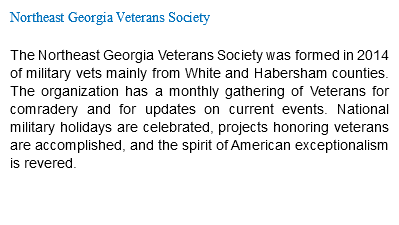 Northeast Georgia Veterans Society The Northeast Georgia Veterans Society was formed in 2014 of military vets mainly from White and Habersham counties. The organization has a monthly gathering of Veterans for comradery and for updates on current events. National military holidays are celebrated, projects honoring veterans are accomplished, and the spirit of American exceptionalism is revered.