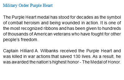 Military Order Purple Heart The Purple Heart medal has stood for decades as the symbol of combat heroism and being wounded in action. It is one of the most recognized ribbons and has been given to hundreds of thousands of American veterans who have fought for other people’s freedom. Captain Hilliard A. Wilbanks received the Purple Heart and was killed in war actions that saved 130 lives. As a result, he was awarded the nation’s highest honor - The Medal of Honor. 