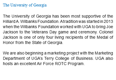 The University of Georgia The University of Georgia has been most supportive of the Hilliard A. Wilbanks Foundation. A tradition was started in 2013 when the Wilbanks Foundation worked with UGA to bring Joe Jackson to the Veterans Day game and ceremony. Colonel Jackson is one of only four living recipients of the Medal of Honor from the State of Georgia. We are also beginning a marketing project with the Marketing Department of UGA’s Terry College of Business. UGA also hosts an excellent Air Force ROTC Program. 